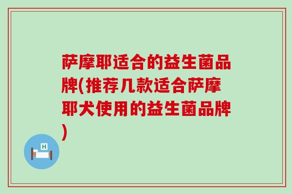 萨摩耶适合的益生菌品牌(推荐几款适合萨摩耶犬使用的益生菌品牌)