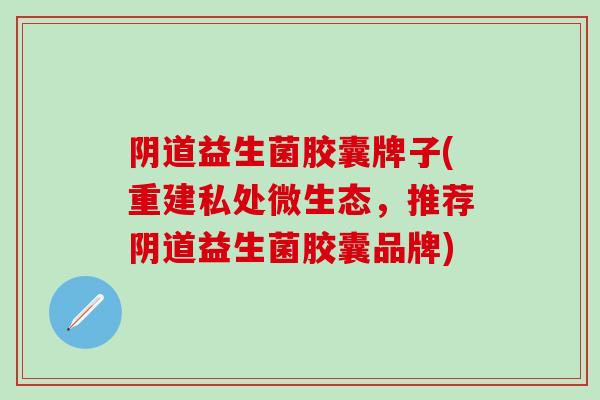 益生菌胶囊牌子(重建私处微生态，推荐益生菌胶囊品牌)