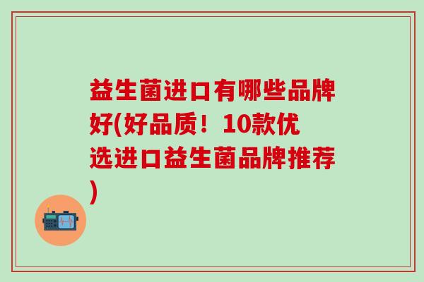益生菌进口有哪些品牌好(好品质！10款优选进口益生菌品牌推荐)