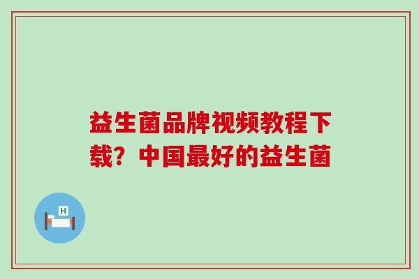 益生菌品牌视频教程下载？中国好的益生菌