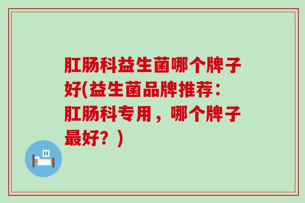 肛肠科益生菌哪个牌子好(益生菌品牌推荐：肛肠科专用，哪个牌子好？)