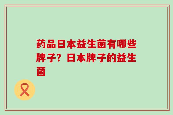 药品日本益生菌有哪些牌子？日本牌子的益生菌