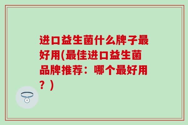 进口益生菌什么牌子好用(佳进口益生菌品牌推荐：哪个好用？)