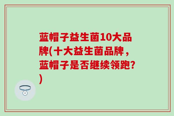 蓝帽子益生菌10大品牌(十大益生菌品牌，蓝帽子是否继续领跑？)