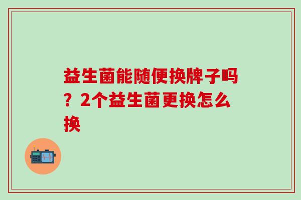 益生菌能随便换牌子吗?2个益生菌更换怎么换 益生菌能随便换牌子吗?2个益生菌更换怎么换