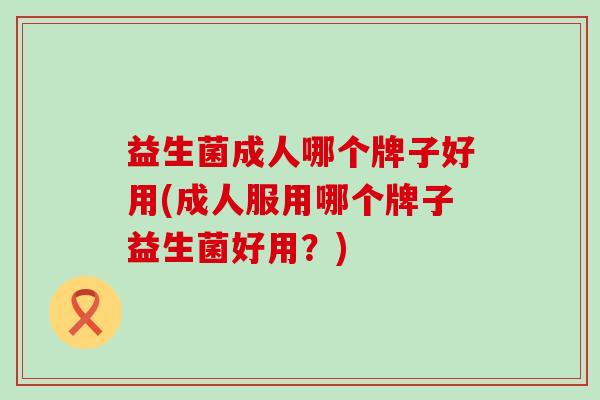 益生菌成人哪个牌子好用(成人服用哪个牌子益生菌好用？)