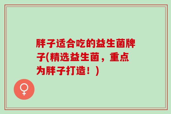 胖子适合吃的益生菌牌子(精选益生菌，重点为胖子打造！)