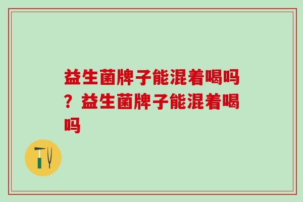 益生菌牌子能混着喝吗？益生菌牌子能混着喝吗
