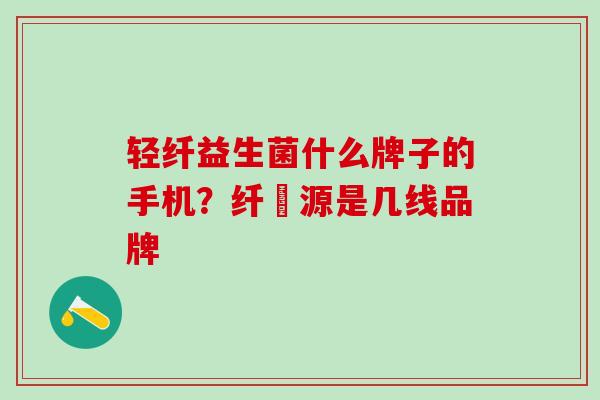 轻纤益生菌什么牌子的手机？纤渼源是几线品牌