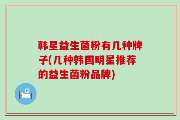 韩星益生菌粉有几种牌子(几种韩国明星推荐的益生菌粉品牌)