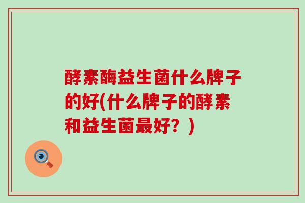 酵素酶益生菌什么牌子的好(什么牌子的酵素和益生菌好？)