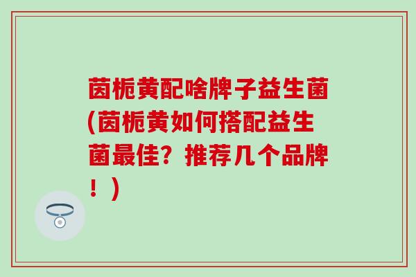 茵栀黄配啥牌子益生菌(茵栀黄如何搭配益生菌佳？推荐几个品牌！)