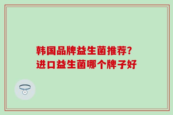 韩国品牌益生菌推荐？进口益生菌哪个牌子好