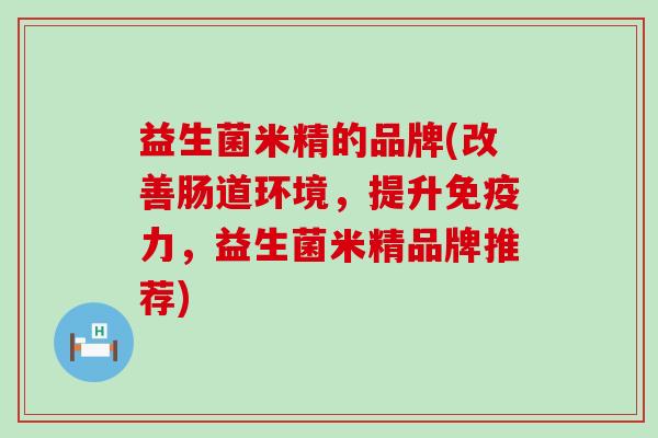益生菌米精的品牌(改善肠道环境，提升力，益生菌米精品牌推荐)