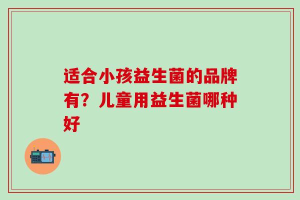 适合小孩益生菌的品牌有？儿童用益生菌哪种好