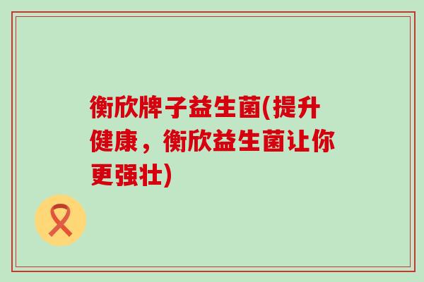 衡欣牌子益生菌(提升健康，衡欣益生菌让你更强壮)