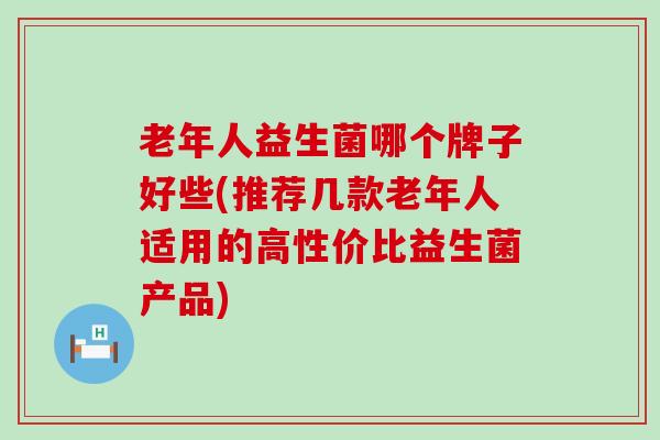 老年人益生菌哪个牌子好些(推荐几款老年人适用的高性价比益生菌产品)