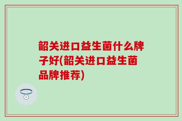 韶关进口益生菌什么牌子好(韶关进口益生菌品牌推荐)