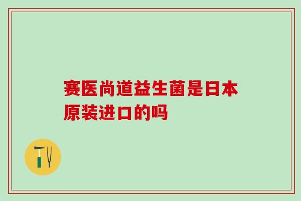 赛医尚道益生菌是日本原装进口的吗