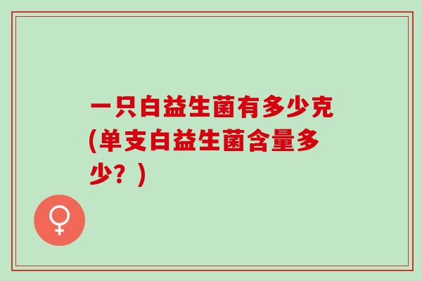 一只白益生菌有多少克(单支白益生菌含量多少？)