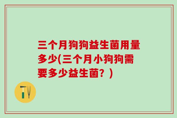 三个月狗狗益生菌用量多少(三个月小狗狗需要多少益生菌？)