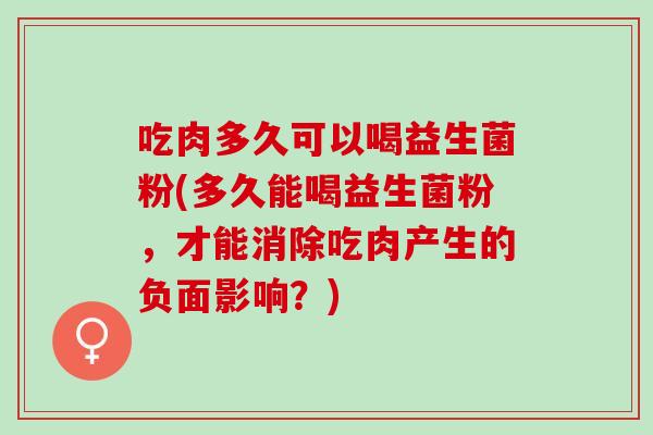 吃肉多久可以喝益生菌粉(多久能喝益生菌粉，才能消除吃肉产生的负面影响？)