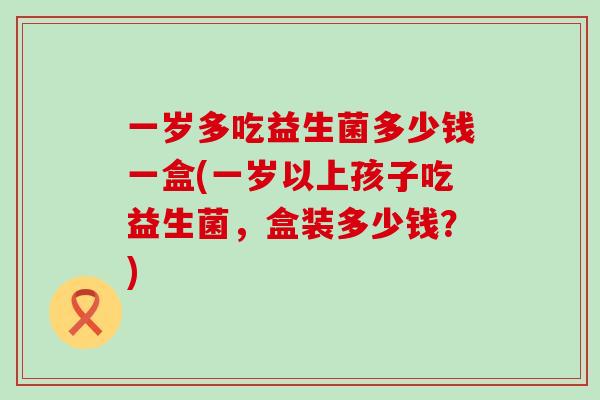 一岁多吃益生菌多少钱一盒(一岁以上孩子吃益生菌，盒装多少钱？)