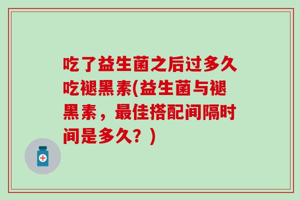 吃了益生菌之后过多久吃褪黑素(益生菌与褪黑素，佳搭配间隔时间是多久？)