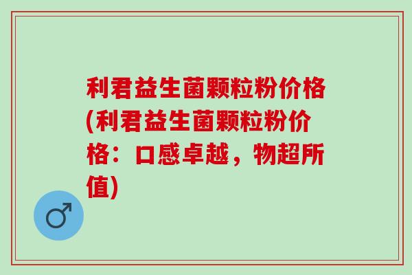 利君益生菌颗粒粉价格(利君益生菌颗粒粉价格：口感卓越，物超所值)