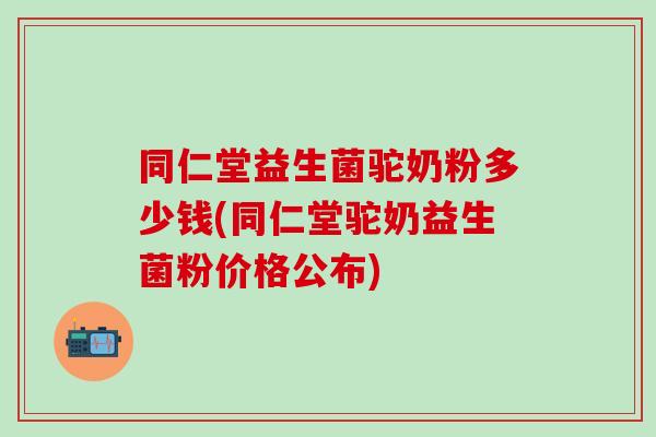 同仁堂益生菌驼奶粉多少钱(同仁堂驼奶益生菌粉价格公布)