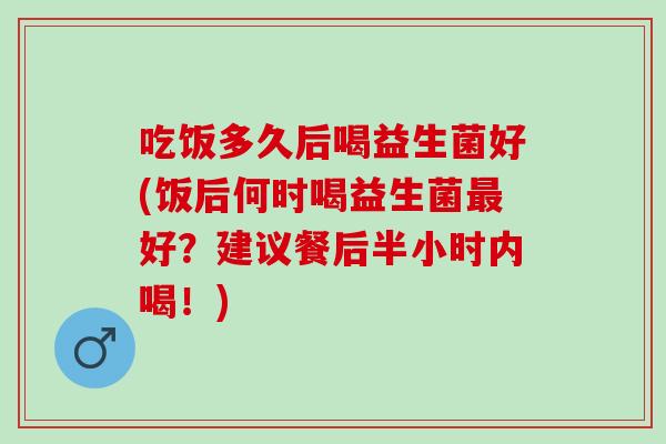 吃饭多久后喝益生菌好(饭后何时喝益生菌好？建议餐后半小时内喝！)