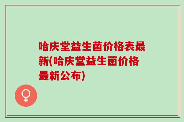哈庆堂益生菌价格表新(哈庆堂益生菌价格新公布)