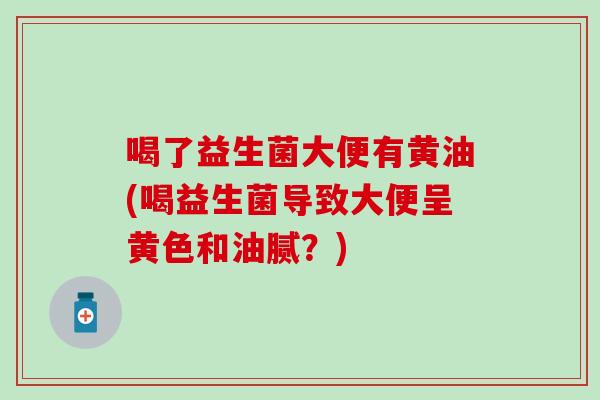 喝了益生菌大便有黄油(喝益生菌导致大便呈黄色和油腻？)