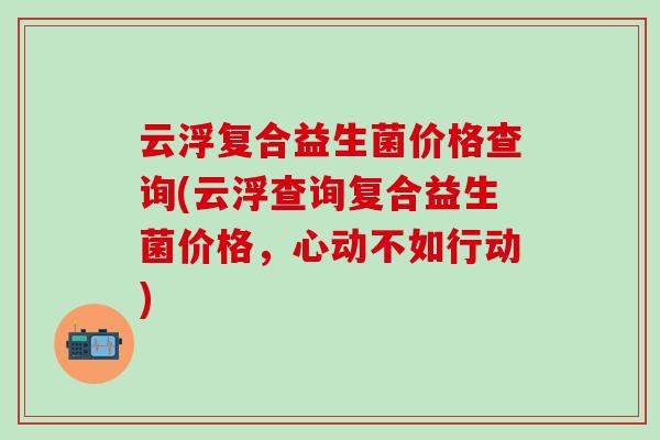 云浮复合益生菌价格查询(云浮查询复合益生菌价格，心动不如行动)