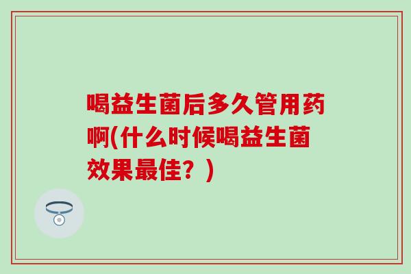 喝益生菌后多久管用药啊(什么时候喝益生菌效果佳？)