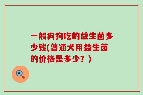一般狗狗吃的益生菌多少钱(普通犬用益生菌的价格是多少？)