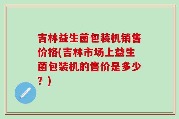 吉林益生菌包装机销售价格(吉林市场上益生菌包装机的售价是多少？)