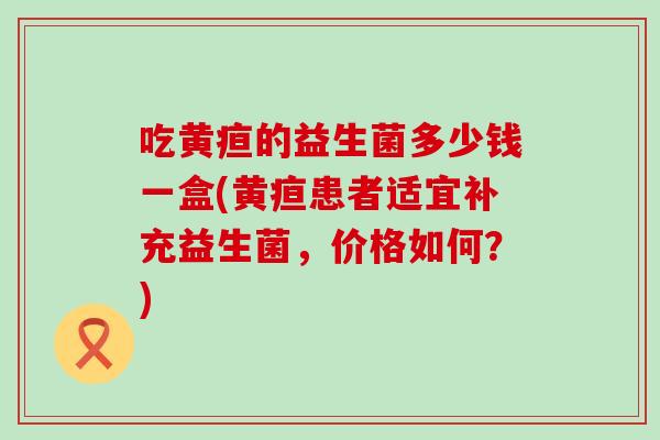 吃黄疸的益生菌多少钱一盒(黄疸患者适宜补充益生菌，价格如何？)