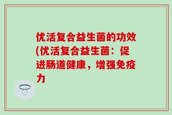 优活复合益生菌的功效(优活复合益生菌:促进肠道健康,增强力 优活复合益生菌的功效(优活复合益生菌:促进肠道健康,增强力