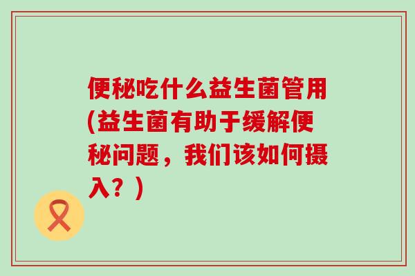 吃什么益生菌管用(益生菌有助于缓解问题，我们该如何摄入？)