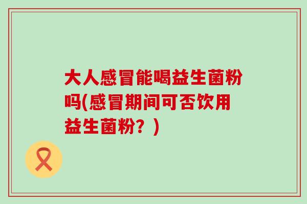 大人能喝益生菌粉吗(期间可否饮用益生菌粉？)