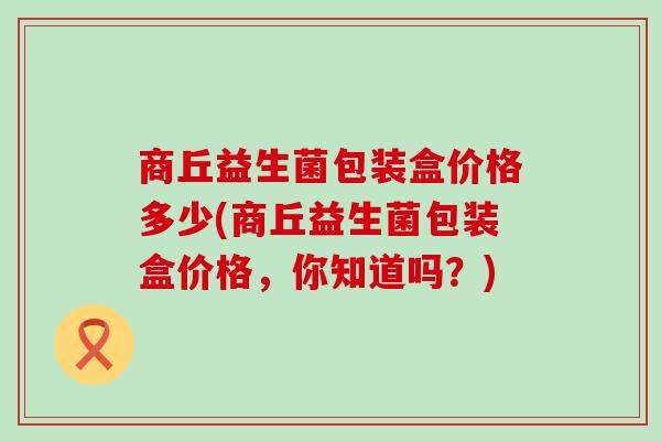 商丘益生菌包装盒价格多少(商丘益生菌包装盒价格，你知道吗？)