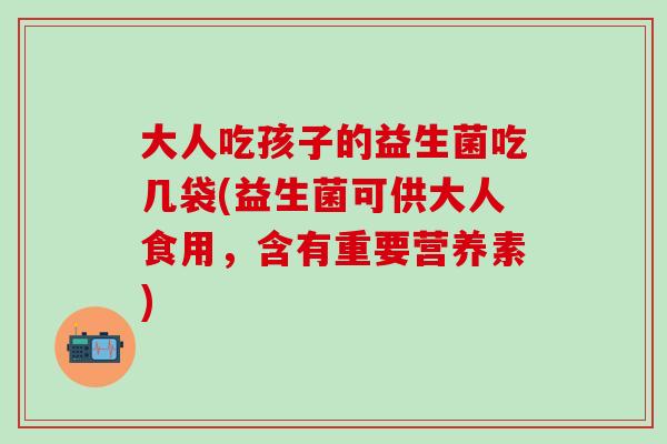 大人吃孩子的益生菌吃几袋(益生菌可供大人食用，含有重要营养素)