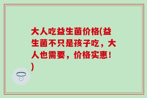 大人吃益生菌价格(益生菌不只是孩子吃，大人也需要，价格实惠！)