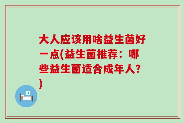 大人应该用啥益生菌好一点(益生菌推荐：哪些益生菌适合成年人？)