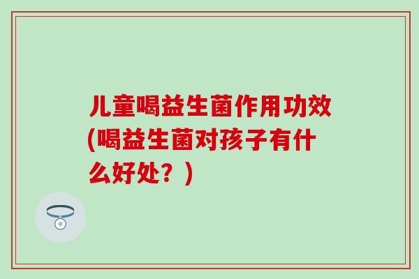 儿童喝益生菌作用功效(喝益生菌对孩子有什么好处？)