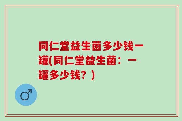 同仁堂益生菌多少钱一罐(同仁堂益生菌:一罐多少钱?) 同仁堂益生菌多少钱一罐(同仁堂益生菌:一罐多少钱?)
