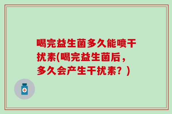 喝完益生菌多久能喷干扰素(喝完益生菌后,多久会产生干扰素?) 喝完益生菌多久能喷干扰素(喝完益生菌后,多久会产生干扰素?)