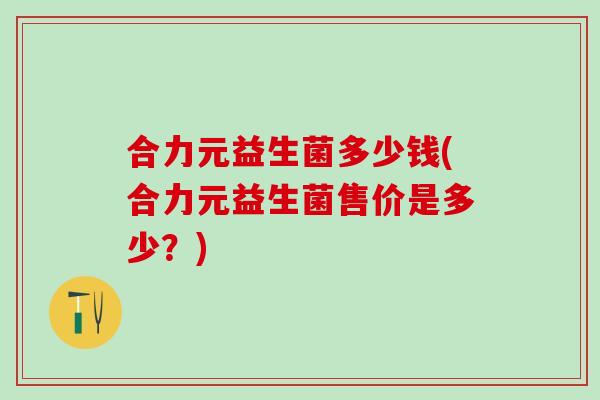 合力元益生菌多少钱(合力元益生菌售价是多少？)