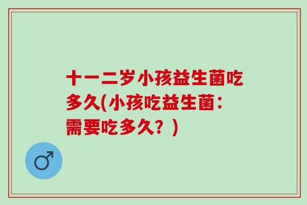 十一二岁小孩益生菌吃多久(小孩吃益生菌：需要吃多久？)